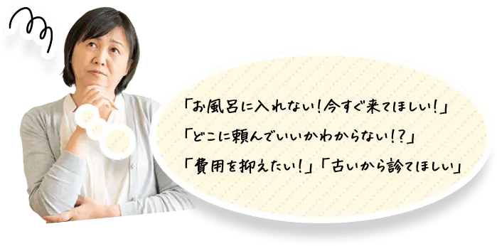 「お風呂に入れない!今すぐ来てほしい!」「どこに頼んでいいかわからない!?」「費用を抑えたい!」「古いから診てほしい」